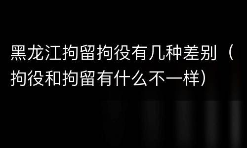 黑龙江拘留拘役有几种差别（拘役和拘留有什么不一样）