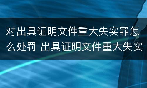 对出具证明文件重大失实罪怎么处罚 出具证明文件重大失实罪的构成要件错误的