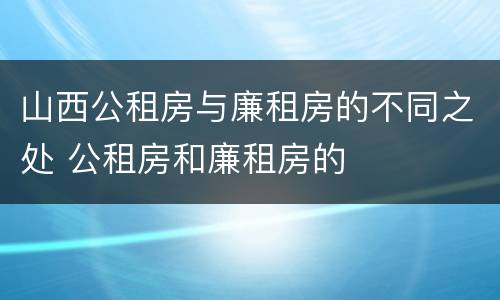 山西公租房与廉租房的不同之处 公租房和廉租房的