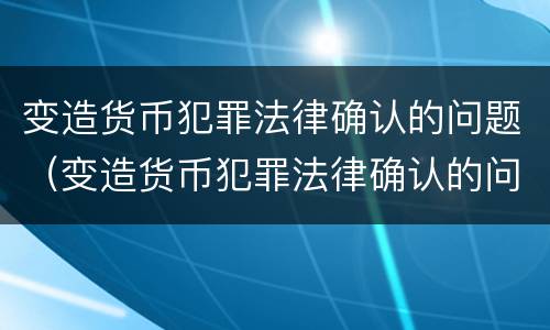 变造货币犯罪法律确认的问题（变造货币犯罪法律确认的问题有哪些）