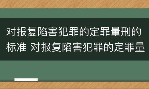 对报复陷害犯罪的定罪量刑的标准 对报复陷害犯罪的定罪量刑的标准是