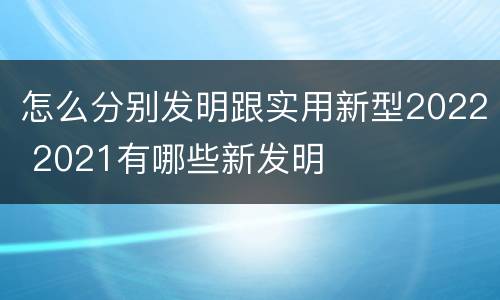 怎么分别发明跟实用新型2022 2021有哪些新发明