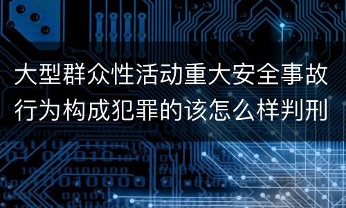 大型群众性活动重大安全事故行为构成犯罪的该怎么样判刑