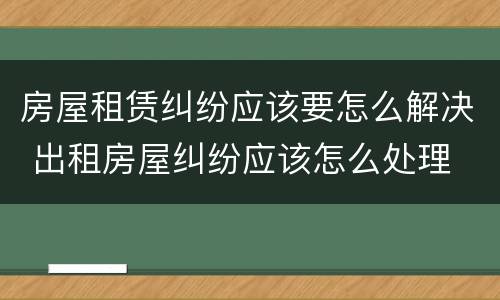 房屋租赁纠纷应该要怎么解决 出租房屋纠纷应该怎么处理