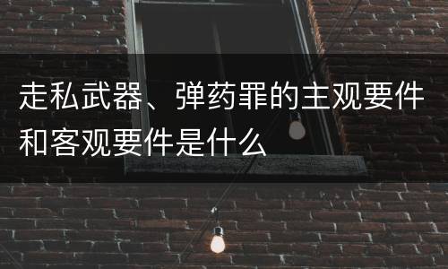 走私武器、弹药罪的主观要件和客观要件是什么
