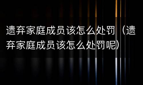 遗弃家庭成员该怎么处罚（遗弃家庭成员该怎么处罚呢）