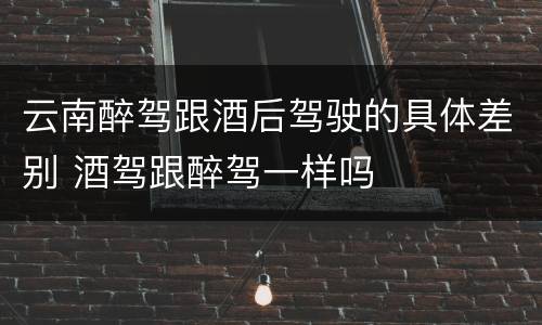 云南醉驾跟酒后驾驶的具体差别 酒驾跟醉驾一样吗