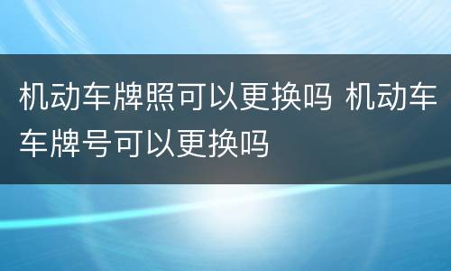 机动车牌照可以更换吗 机动车车牌号可以更换吗