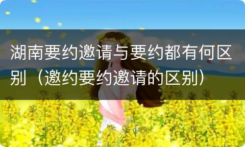 湖南要约邀请与要约都有何区别（邀约要约邀请的区别）