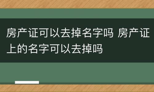 房产证可以去掉名字吗 房产证上的名字可以去掉吗