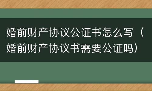 婚前财产协议公证书怎么写（婚前财产协议书需要公证吗）