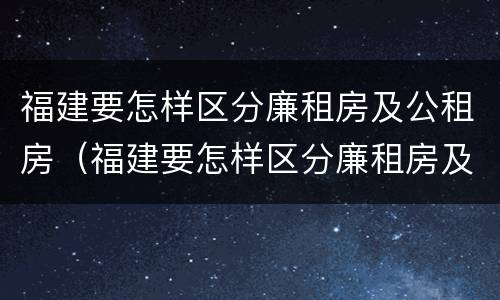 福建要怎样区分廉租房及公租房（福建要怎样区分廉租房及公租房呢）