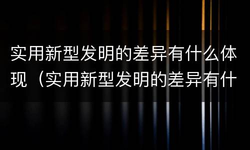 实用新型发明的差异有什么体现（实用新型发明的差异有什么体现和特点）