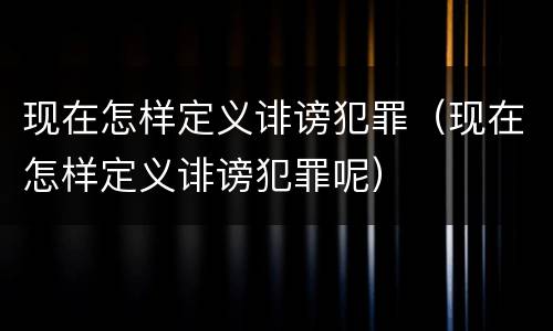 现在怎样定义诽谤犯罪（现在怎样定义诽谤犯罪呢）