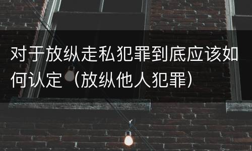 对于放纵走私犯罪到底应该如何认定（放纵他人犯罪）