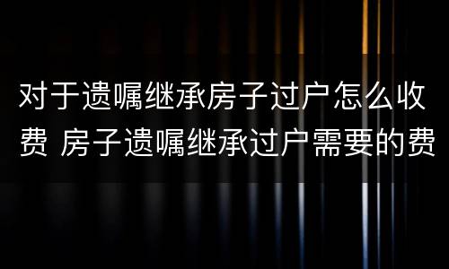 对于遗嘱继承房子过户怎么收费 房子遗嘱继承过户需要的费用