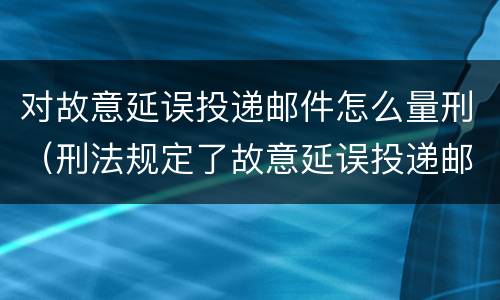 对故意延误投递邮件怎么量刑（刑法规定了故意延误投递邮件罪）