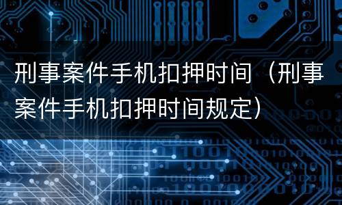 刑事案件手机扣押时间（刑事案件手机扣押时间规定）