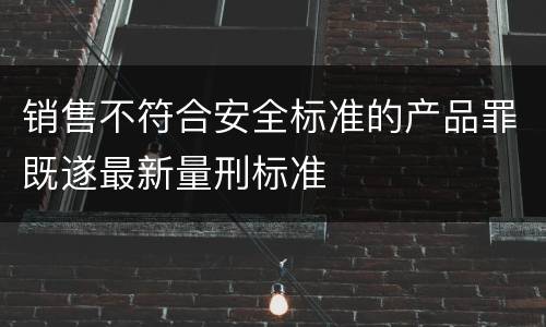 销售不符合安全标准的产品罪既遂最新量刑标准
