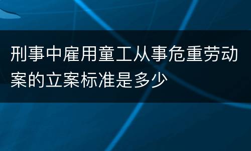 刑事中雇用童工从事危重劳动案的立案标准是多少