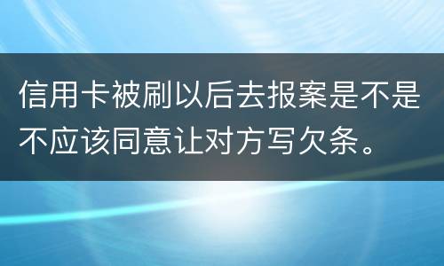 信用卡被刷以后去报案是不是不应该同意让对方写欠条。