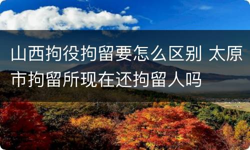 山西拘役拘留要怎么区别 太原市拘留所现在还拘留人吗