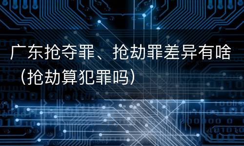 广东抢夺罪、抢劫罪差异有啥（抢劫算犯罪吗）