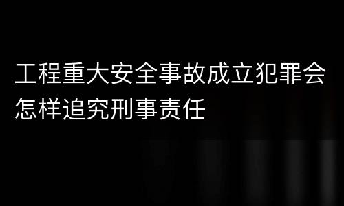 工程重大安全事故成立犯罪会怎样追究刑事责任
