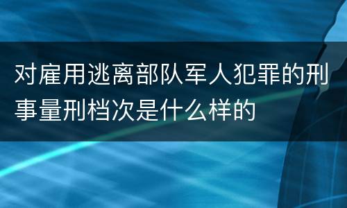 对雇用逃离部队军人犯罪的刑事量刑档次是什么样的