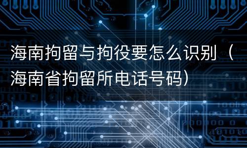海南拘留与拘役要怎么识别（海南省拘留所电话号码）