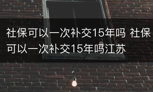 社保可以一次补交15年吗 社保可以一次补交15年吗江苏
