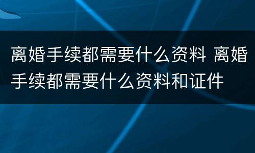 离婚手续都需要什么资料 离婚手续都需要什么资料和证件