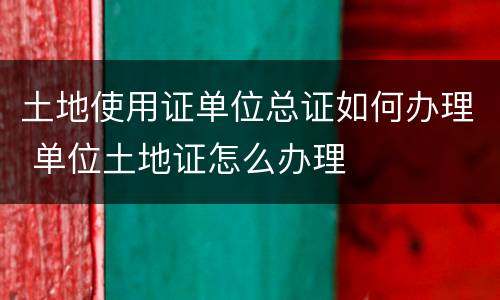 土地使用证单位总证如何办理 单位土地证怎么办理