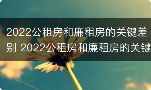 2022公租房和廉租房的关键差别 2022公租房和廉租房的关键差别在哪里