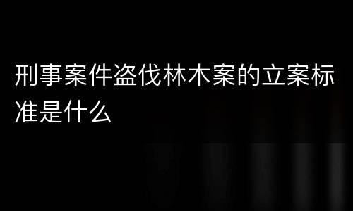 刑事案件盗伐林木案的立案标准是什么