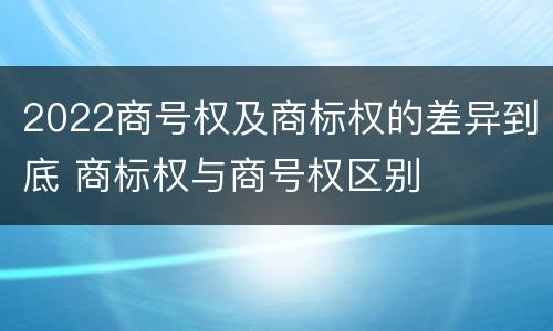 2022商号权及商标权的差异到底 商标权与商号权区别