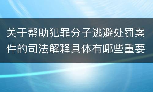 关于帮助犯罪分子逃避处罚案件的司法解释具体有哪些重要内容