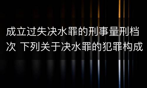 成立过失决水罪的刑事量刑档次 下列关于决水罪的犯罪构成表述错误的是