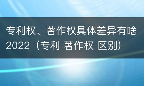 专利权、著作权具体差异有啥2022（专利 著作权 区别）