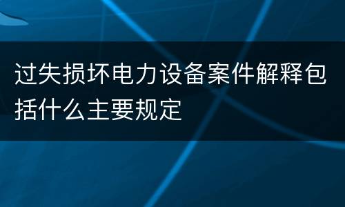 过失损坏电力设备案件解释包括什么主要规定