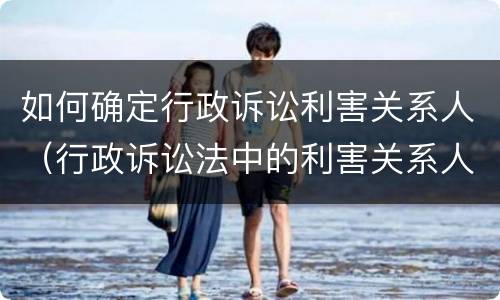 如何确定行政诉讼利害关系人（行政诉讼法中的利害关系人）