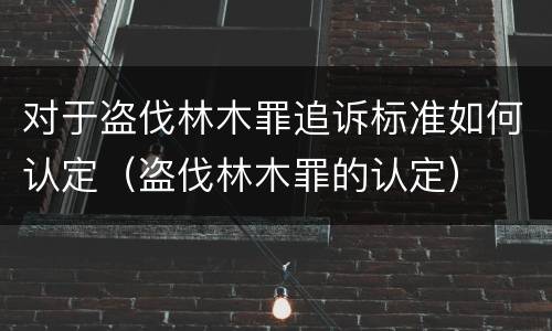 对于盗伐林木罪追诉标准如何认定（盗伐林木罪的认定）