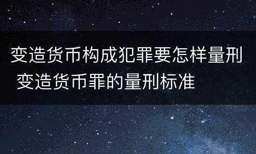变造货币构成犯罪要怎样量刑 变造货币罪的量刑标准