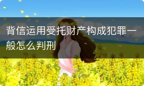 背信运用受托财产构成犯罪一般怎么判刑