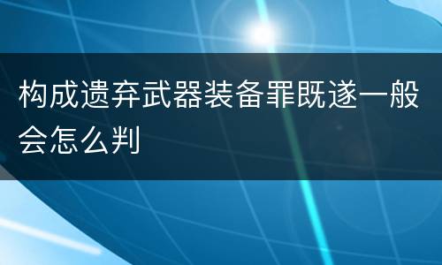 构成遗弃武器装备罪既遂一般会怎么判