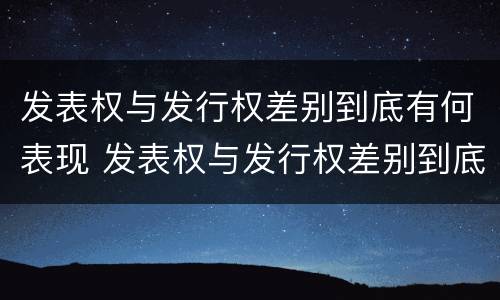 发表权与发行权差别到底有何表现 发表权与发行权差别到底有何表现和作用