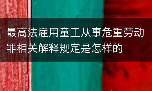 最高法雇用童工从事危重劳动罪相关解释规定是怎样的