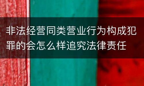 非法经营同类营业行为构成犯罪的会怎么样追究法律责任