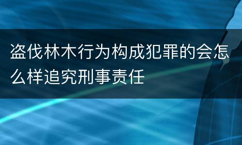 盗伐林木行为构成犯罪的会怎么样追究刑事责任