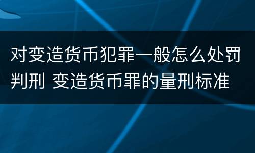 对变造货币犯罪一般怎么处罚判刑 变造货币罪的量刑标准